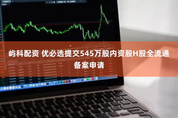 屿科配资 优必选提交545万股内资股H股全流通备案申请