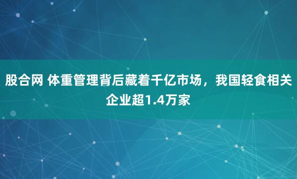 股合网 体重管理背后藏着千亿市场，我国轻食相关企业超1.4万家