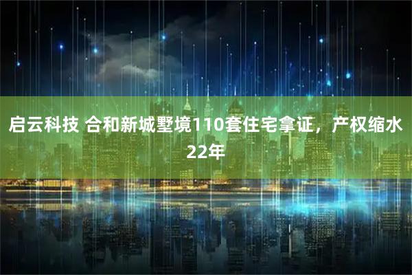 启云科技 合和新城墅境110套住宅拿证，产权缩水22年