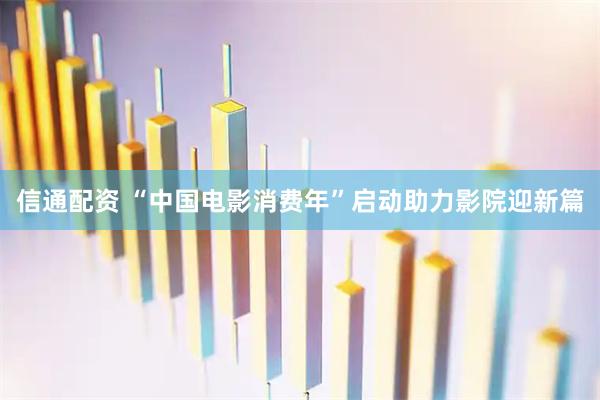 信通配资 “中国电影消费年”启动助力影院迎新篇