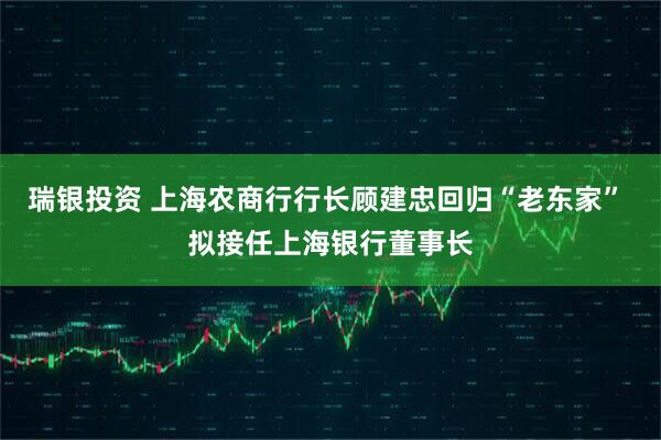 瑞银投资 上海农商行行长顾建忠回归“老东家” 拟接任上海银行董事长