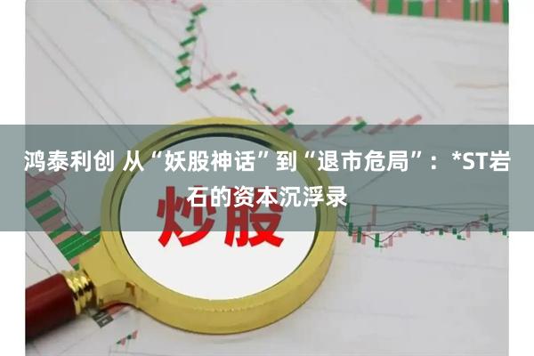 鸿泰利创 从“妖股神话”到“退市危局”：*ST岩石的资本沉浮录