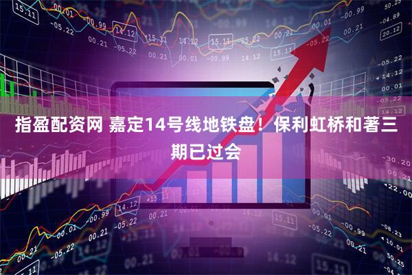 指盈配资网 嘉定14号线地铁盘！保利虹桥和著三期已过会
