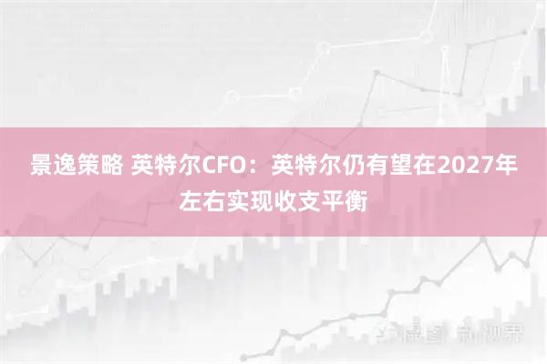 景逸策略 英特尔CFO：英特尔仍有望在2027年左右实现收支平衡