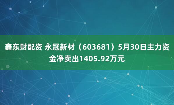 鑫东财配资 永冠新材（603681）5月30日主力资金净卖出1405.92万元