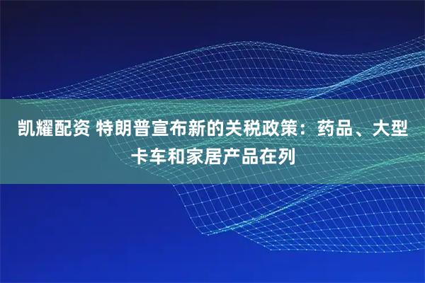 凯耀配资 特朗普宣布新的关税政策：药品、大型卡车和家居产品在列