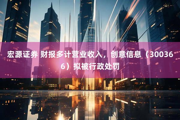 宏源证券 财报多计营业收入，创意信息（300366）拟被行政处罚
