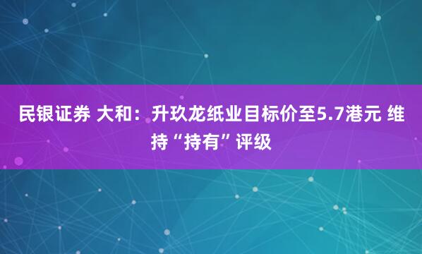 民银证券 大和：升玖龙纸业目标价至5.7港元 维持“持有”评级