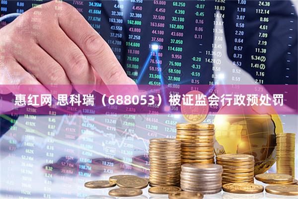 惠红网 思科瑞（688053）被证监会行政预处罚