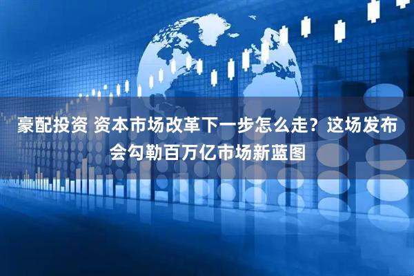 豪配投资 资本市场改革下一步怎么走？这场发布会勾勒百万亿市场新蓝图