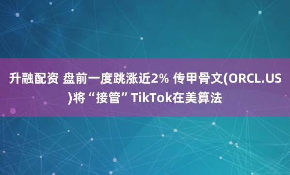 升融配资 盘前一度跳涨近2% 传甲骨文(ORCL.US)将“接管”TikTok在美算法