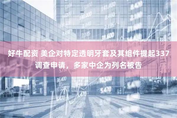 好牛配资 美企对特定透明牙套及其组件提起337调查申请，多家中企为列名被告