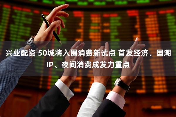 兴业配资 50城将入围消费新试点 首发经济、国潮IP、夜间消费成发力重点