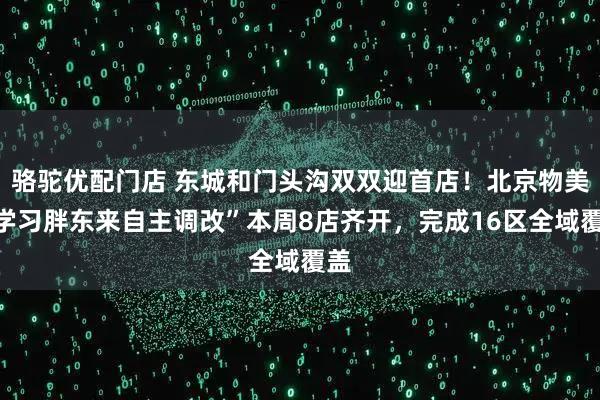 骆驼优配门店 东城和门头沟双双迎首店！北京物美“学习胖东来自主调改”本周8店齐开，完成16区全域覆盖