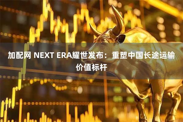 加配网 NEXT ERA耀世发布：重塑中国长途运输价值标杆