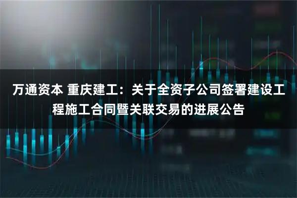 万通资本 重庆建工：关于全资子公司签署建设工程施工合同暨关联交易的进展公告