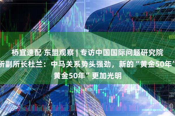 桥宜速配 东盟观察 | 专访中国国际问题研究院亚太研究所副所长杜兰：中马关系势头强劲，新的“黄金50年”更加光明