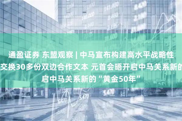通盈证券 东盟观察 | 中马宣布构建高水平战略性命运共同体：交换30多份双边合作文本 元首会晤开启中马关系新的“黄金50年”