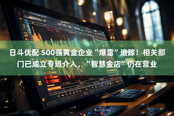 日斗优配 500强黄金企业“爆雷”追踪！相关部门已成立专班介入，“智慧金店”仍在营业
