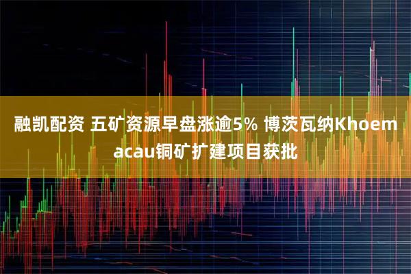 融凯配资 五矿资源早盘涨逾5% 博茨瓦纳Khoemacau铜矿扩建项目获批