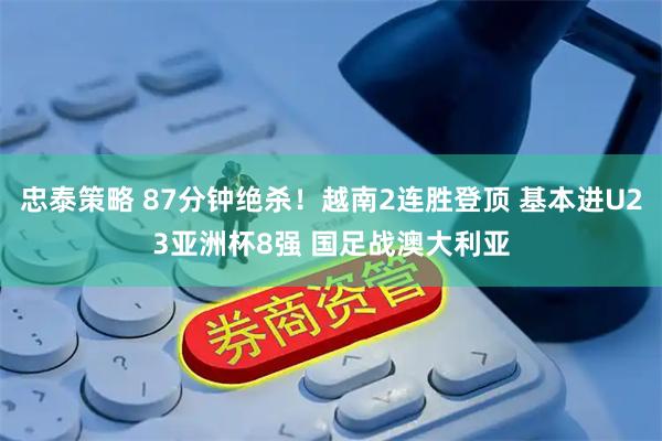忠泰策略 87分钟绝杀！越南2连胜登顶 基本进U23亚洲杯8强 国足战澳大利亚