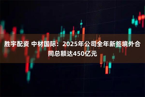 胜宇配资 中材国际：2025年公司全年新签境外合同总额达450亿元