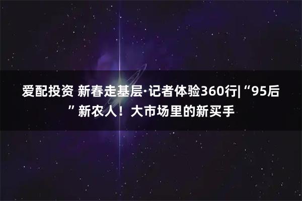 爱配投资 新春走基层·记者体验360行|“95后”新农人！大市场里的新买手