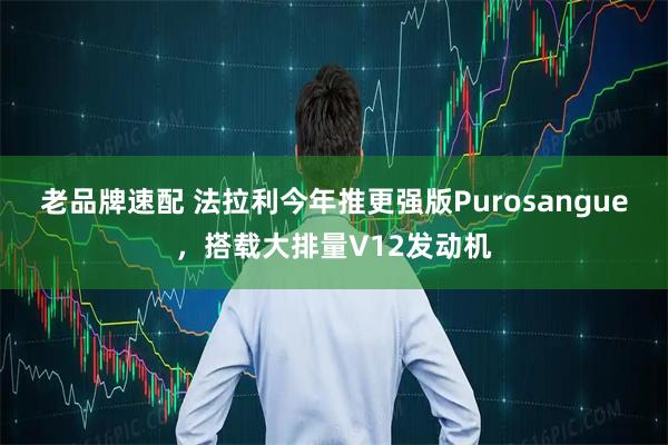 老品牌速配 法拉利今年推更强版Purosangue，搭载大排量V12发动机