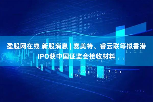 盈股网在线 新股消息 | 赛美特、睿云联等拟香港IPO获中国证监会接收材料