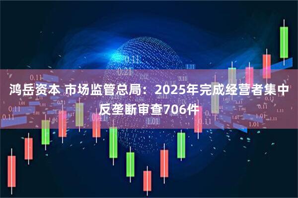 鸿岳资本 市场监管总局：2025年完成经营者集中反垄断审查706件